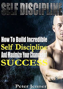 Self Discipline: How To build Incredible Self Discipline and Maximize Your Chances of Success (Get Control, Self Confidence, Strenghten Willpower, Achieve Success) - Peter Jenner