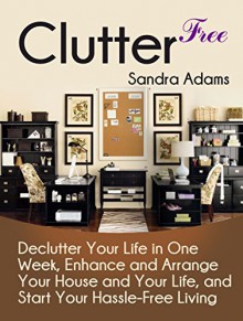 Clutter Free: Declutter Your Life in One Week, Enhance and Arrange Your House and Your Life, and Start Your Hassle-Free Living (Clutter Free Books, clutter free revolution, clutter free home) - Sandra Adams