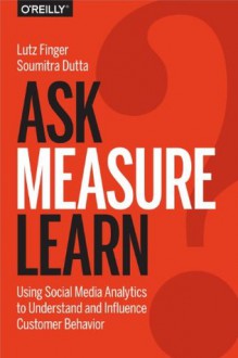 Ask, Measure, Learn: Using Social Media Analytics to Understand and Influence Customer Behavior - Lutz Finger, Soumitra Dutta