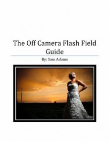 The Off Camera Flash Field Guide - Sam Adams