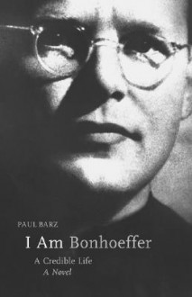 I Am Bonhoeffer: A Credible Life - A Novel - Paul Barz