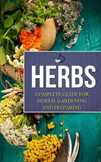 Herbs: Complete Guide For Herbal Gardening And Preparing, Simple And Easy Beginners Guide To Master Herbs (Herbal remedies, health, natural healing, medicinal, herbal weightloss, gardening) - Charles Miller