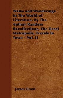 Walks and Wanderings in the World of Literature, by the Author Random Recollections, the Great Metropolis, Travels in Town - Vol. II - James Grant