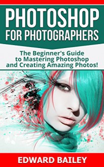 Photoshop for Photographers: The Beginners Guide To Mastering Photoshop And Creating Amazing Photos!!! (Box Set 2 in 1) (Photography, Digital Photography, Creativity, Photoshop, DSLR Photography) - Edward Bailey