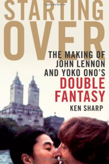 Starting Over: The Making of John Lennon and Yoko Ono's Double Fantasy - Ken Sharp