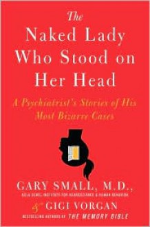 The Naked Lady Who Stood on Her Head: A Psychiatrist's Stories of His Most Bizarre Cases - Gary Small, Gigi Vorgan