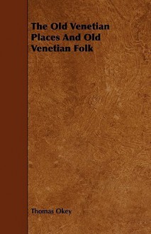 The Old Venetian Places and Old Venetian Folk - Thomas Okey