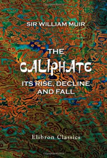 The Caliphate, Its Rise, Decline, and Fall: From Original Sources - William Muir