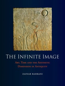 The Infinite Image: Art, Time and the Aesthetic Dimension in Antiquity - Zainab Bahrani