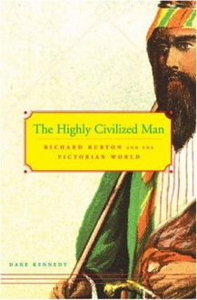 The Highly Civilized Man: Richard Burton and the Victorian World - Dane Kennedy