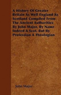 A History of Greater Britain as Well England as Scotland Compiled from the Ancient Authorities by John Major, by Name Indeed a Scot, But by Professi - John Major