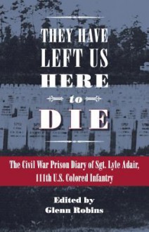 They Have Left Us Here to Die: The Civil War Prison Diary of Sgt. Lyle G. Adair, 111th U.S. Colored Infantry - Glenn Robins