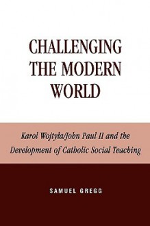 Challenging the Modern World: Karol Wojtyla/John Paul II and the Development of Catholic Social Teaching - Samuel Gregg