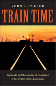 Train Time: Railroads And The Imminent Reshaping Of The United States Landscape - John R. Stilgoe