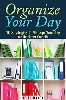 Organize Your Day: 10 Strategies to Manage Your Day and De-clutter Your Life (Declutter and Simplify Your Life) - Keith Boyer