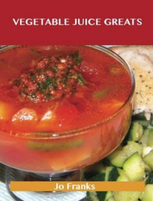 Vegetable Juice Greats: Delicious Vegetable Juice Recipes, the Top 55 Vegetable Juice Recipes - Jo Franks