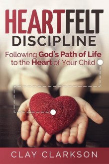 Heartfelt Discipline: Following God's Path of Life to the Heart of Your Child - Clay Clarkson