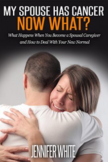 My Spouse Has Cancer - Now What?: What Happens When You Become a Spousal Caregiver and How to Deal With Your New Normal - Jennifer White