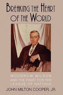 Breaking the Heart of the World: Woodrow Wilson and the Fight for the League of Nations - John Milton Cooper Jr.