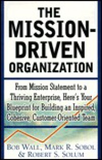 The Mission-Driven Organization: From Mission Statement to a Thriving Enterprise, Here's Your Blueprint for Building an Inspired, Cohesive, Customer-F - Robert Wall, Mark Sobol, Robert Solum