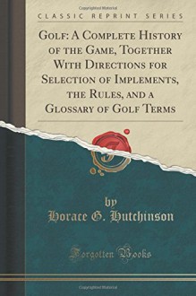 Golf: A Complete History of the Game, Together With Directions for Selection of Implements, the Rules, and a Glossary of Golf Terms (Classic Reprint) - Horace G. Hutchinson