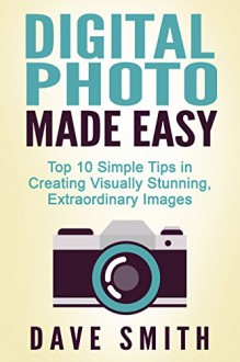 PHOTOGRAPHY: Digital Photo Made Easy - Top 10 Simple Tips in Creating Visually Stunning, Extraordinary Images - Dave Smith