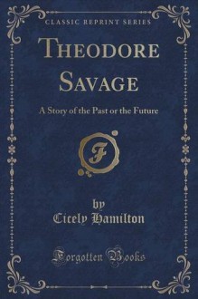 Theodore Savage: A Story of the Past or the Future (Classic Reprint) - Cicely Hamilton