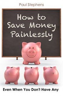 How to Save Money Painlessly: Even When You Don't Have Any - Paul Stephens