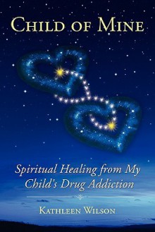 Child of Mine: Spiritual Healing from My Child's Drug Addiction - Kathleen Wilson