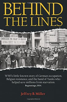 Behind the Lines: WWI's little-known story of German occupation, Belgian resistance, and the band of Yanks who helped save millions from starvation. - Jeffrey B. Miller