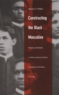 Constructing the Black Masculine: Identity and Ideality in African American Men's Literature and Culture, 1775-1995 - Maurice O. Wallace