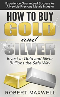 How to Buy Gold and Silver: Invest In Gold and Silver Bullions the Safe Way - Experience Guaranteed Success as Newbie Precious Metals Investor (Buy gold ... To Buy Silver, Invest In Gold, Investing) - Robert Maxwell, Buying Gold and Silver