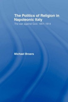 Politics and Religion in Napoleonic Italy: The War Against God, 1801-1814 - Michael Broers