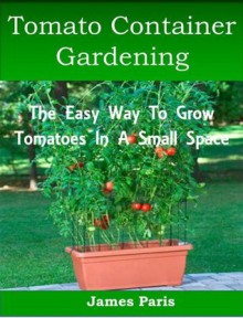 Tomato Container Gardening: Growing Tomatoes In Containers, Planters And Other Small Spaces (Gardening Techniques) - James Paris