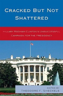 Cracked But Not Shattered: Hilary Rodham Clinton's Unsuccessful Campaign for the Presidency - Theodore F. Sheckels