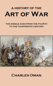 A History of the Art of War: The Middle Ages from the Fourth to the Fourteenth Century - Charles William Chadwick Oman