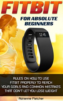 Fitbit For Absolute Beginners: Rules On How To Use Fitbit Properly to Reach Your Goals And Common Mistakes That Don't Let You Lose Weight: (Fitbit, Weight ... Running) (Running and Aerobics Book 3) - Adrienne Fletcher