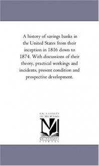 A history of savings banks in the United States from their inception in 1816 down to 1874. With discussions of their theory, practical workings and ... and prospective development.: Vol. 2 - Michigan Historical Reprint Series