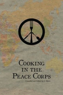 Cooking in the Peace Corps: Authentic Local Dishes From Around the World - J. Myers