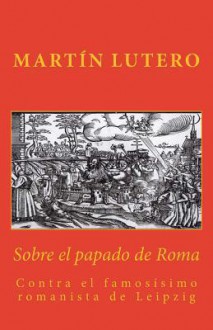 Sobre El Papado de Roma: Contra El Famosisimo Romanista de Leipzig - Martín Lutero, Gabriel Tomas