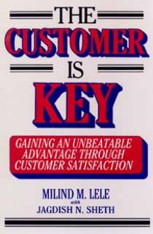 The Customer Is Key: Gaining an Unbeatable Advantage Through Customer Satisfaction - Melind M. Lele, Jagdish N. Sheth, Melind M. Lele