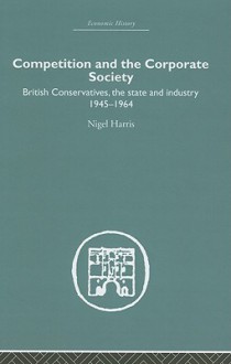 Competition and the Corporate Society: British Conservatives, the State and Industry 1945-1964 - Nigel Harris