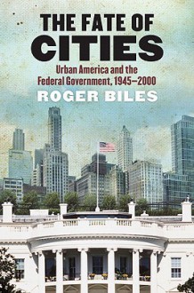 The Fate of Cities: Urban America and the Federal Government, 1945-2000 - Roger Biles