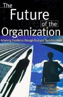 The Future of the Organization: Achieving Excellence Through Business Transformation - Colin Coulson-Thomas