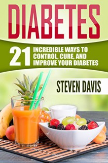 Diabetes: 21 Incredible Ways to CONTROL, CURE, and IMPROVE Your Diabetes (Diabetes Diet, Diabetes Management, Diabetes Solution, Diabetes Food, Diabetes Exercise, Diabetes Supplement, Diabetes Free) - Steven Davis