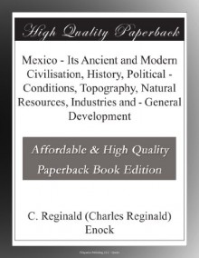 Mexico - Its Ancient and Modern Civilisation, History, Political - Conditions, Topography, Natural Resources, Industries and - General Development - C. Reginald (Charles Reginald) Enock