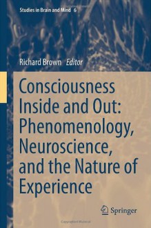 Consciousness Inside and Out: Phenomenology, Neuroscience, and the Nature of Experience (Studies in Brain and Mind) - Richard Brown