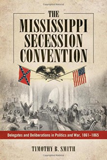 The Mississippi Secession Convention: Delegates and Deliberations in Politics and War, 1861-1865 - Timothy B. Smith