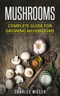 Mushrooms: Complete Guide For Growing Mushrooms At Home, Simple to Advanced Techniques (Mushrooms, growing, at home, garden, guide, edible, simple to advanced Book 2) - Charles Miller