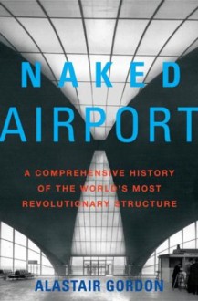 Naked Airport: A Cultural History of the World's Most Revolutionary Structure - Alastair Gordon